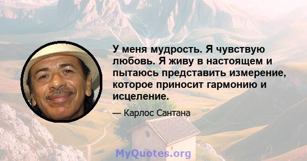 У меня мудрость. Я чувствую любовь. Я живу в настоящем и пытаюсь представить измерение, которое приносит гармонию и исцеление.