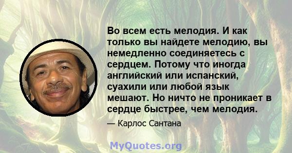 Во всем есть мелодия. И как только вы найдете мелодию, вы немедленно соединяетесь с сердцем. Потому что иногда английский или испанский, суахили или любой язык мешают. Но ничто не проникает в сердце быстрее, чем мелодия.