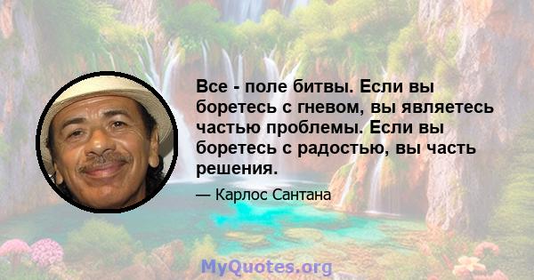 Все - поле битвы. Если вы боретесь с гневом, вы являетесь частью проблемы. Если вы боретесь с радостью, вы часть решения.