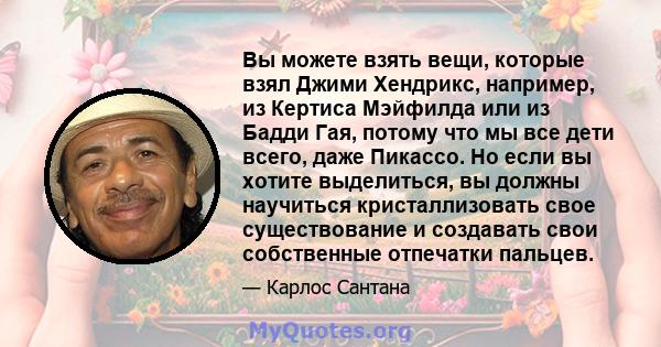 Вы можете взять вещи, которые взял Джими Хендрикс, например, из Кертиса Мэйфилда или из Бадди Гая, потому что мы все дети всего, даже Пикассо. Но если вы хотите выделиться, вы должны научиться кристаллизовать свое