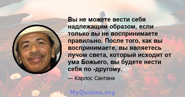 Вы не можете вести себя надлежащим образом, если только вы не воспринимаете правильно. После того, как вы воспринимаете, вы являетесь лучом света, который исходит от ума Божьего, вы будете нести себя по -другому.