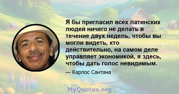 Я бы пригласил всех латинских людей ничего не делать в течение двух недель, чтобы вы могли видеть, кто действительно, на самом деле управляет экономикой, я здесь, чтобы дать голос невидимым.