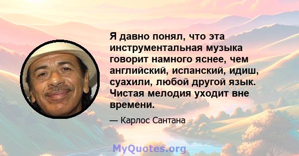 Я давно понял, что эта инструментальная музыка говорит намного яснее, чем английский, испанский, идиш, суахили, любой другой язык. Чистая мелодия уходит вне времени.