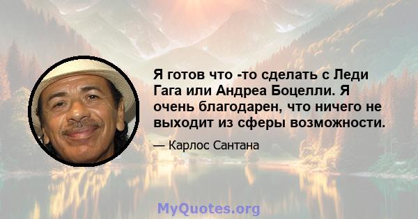 Я готов что -то сделать с Леди Гага или Андреа Боцелли. Я очень благодарен, что ничего не выходит из сферы возможности.