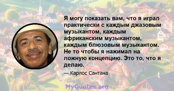 Я могу показать вам, что я играл практически с каждым джазовым музыкантом, каждым африканским музыкантом, каждым блюзовым музыкантом. Не то чтобы я нажимал на ложную концепцию. Это то, что я делаю.