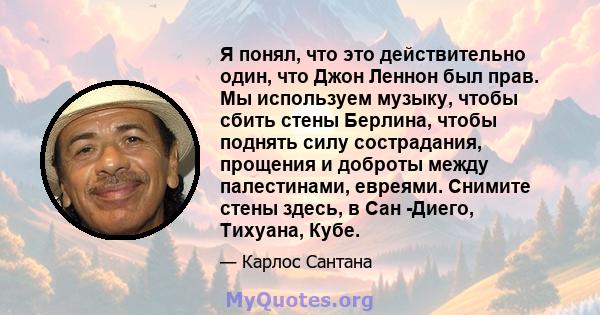 Я понял, что это действительно один, что Джон Леннон был прав. Мы используем музыку, чтобы сбить стены Берлина, чтобы поднять силу сострадания, прощения и доброты между палестинами, евреями. Снимите стены здесь, в Сан