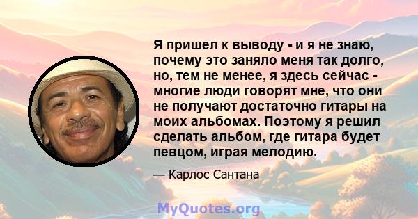 Я пришел к выводу - и я не знаю, почему это заняло меня так долго, но, тем не менее, я здесь сейчас - многие люди говорят мне, что они не получают достаточно гитары на моих альбомах. Поэтому я решил сделать альбом, где