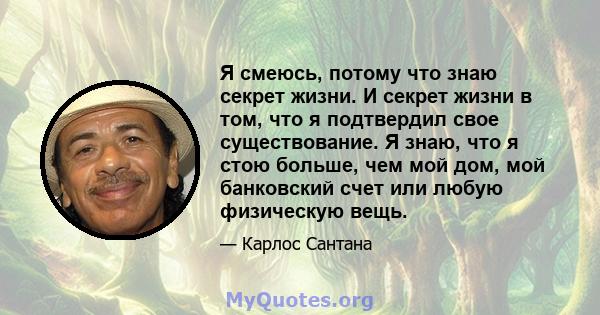 Я смеюсь, потому что знаю секрет жизни. И секрет жизни в том, что я подтвердил свое существование. Я знаю, что я стою больше, чем мой дом, мой банковский счет или любую физическую вещь.