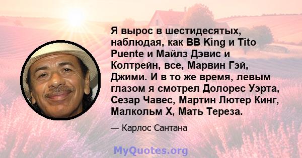 Я вырос в шестидесятых, наблюдая, как BB King и Tito Puente и Майлз Дэвис и Колтрейн, все, Марвин Гэй, Джими. И в то же время, левым глазом я смотрел Долорес Уэрта, Сезар Чавес, Мартин Лютер Кинг, Малкольм Х, Мать