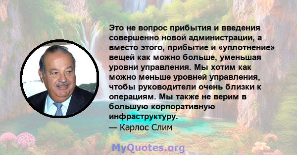 Это не вопрос прибытия и введения совершенно новой администрации, а вместо этого, прибытие и «уплотнение» вещей как можно больше, уменьшая уровни управления. Мы хотим как можно меньше уровней управления, чтобы