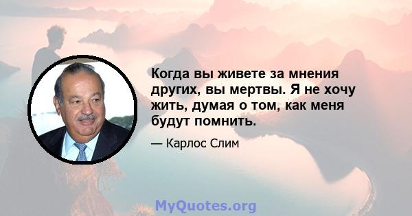 Когда вы живете за мнения других, вы мертвы. Я не хочу жить, думая о том, как меня будут помнить.