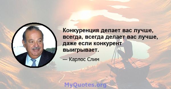 Конкуренция делает вас лучше, всегда, всегда делает вас лучше, даже если конкурент выигрывает.