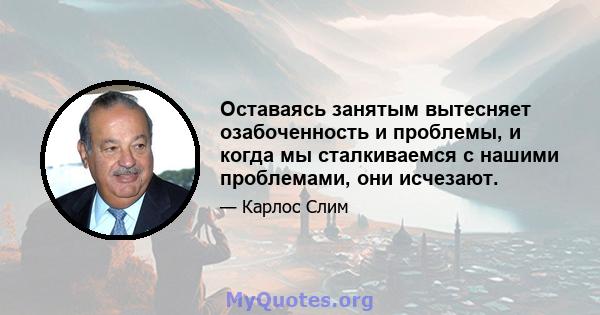 Оставаясь занятым вытесняет озабоченность и проблемы, и когда мы сталкиваемся с нашими проблемами, они исчезают.