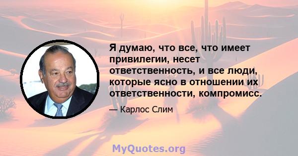 Я думаю, что все, что имеет привилегии, несет ответственность, и все люди, которые ясно в отношении их ответственности, компромисс.