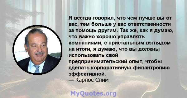 Я всегда говорил, что чем лучше вы от вас, тем больше у вас ответственности за помощь другим. Так же, как я думаю, что важно хорошо управлять компаниями, с пристальным взглядом на итоги, я думаю, что вы должны