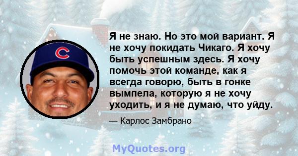 Я не знаю. Но это мой вариант. Я не хочу покидать Чикаго. Я хочу быть успешным здесь. Я хочу помочь этой команде, как я всегда говорю, быть в гонке вымпела, которую я не хочу уходить, и я не думаю, что уйду.