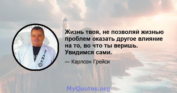 Жизнь твоя, не позволяй жизнью проблем оказать другое влияние на то, во что ты веришь. Увидимся сами.