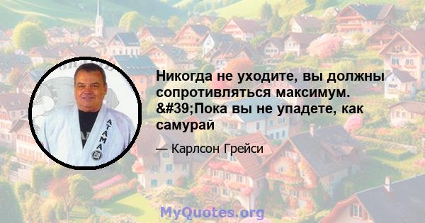 Никогда не уходите, вы должны сопротивляться максимум. 'Пока вы не упадете, как самурай