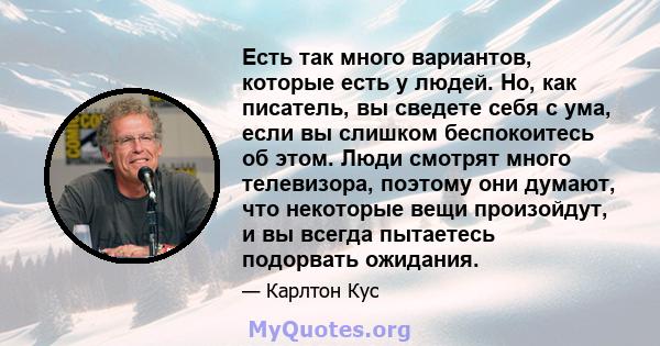 Есть так много вариантов, которые есть у людей. Но, как писатель, вы сведете себя с ума, если вы слишком беспокоитесь об этом. Люди смотрят много телевизора, поэтому они думают, что некоторые вещи произойдут, и вы