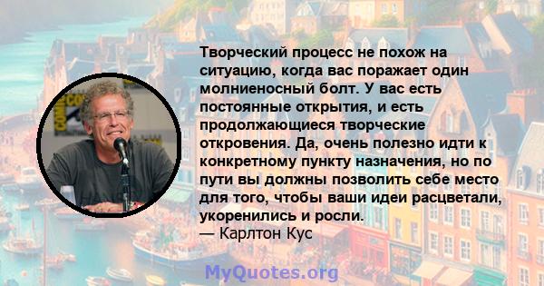 Творческий процесс не похож на ситуацию, когда вас поражает один молниеносный болт. У вас есть постоянные открытия, и есть продолжающиеся творческие откровения. Да, очень полезно идти к конкретному пункту назначения, но 