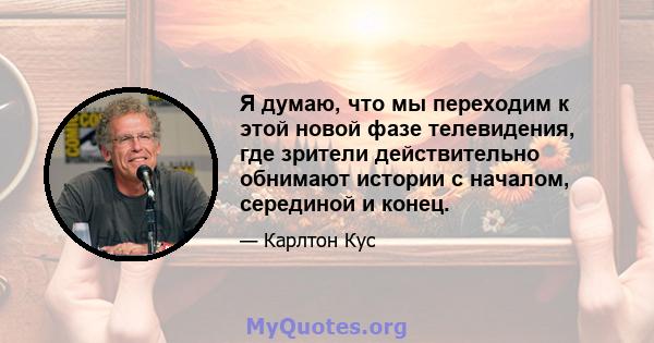 Я думаю, что мы переходим к этой новой фазе телевидения, где зрители действительно обнимают истории с началом, серединой и конец.