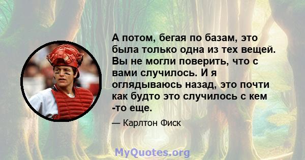 А потом, бегая по базам, это была только одна из тех вещей. Вы не могли поверить, что с вами случилось. И я оглядываюсь назад, это почти как будто это случилось с кем -то еще.