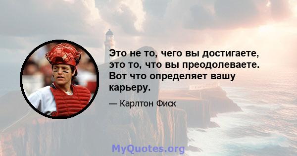 Это не то, чего вы достигаете, это то, что вы преодолеваете. Вот что определяет вашу карьеру.