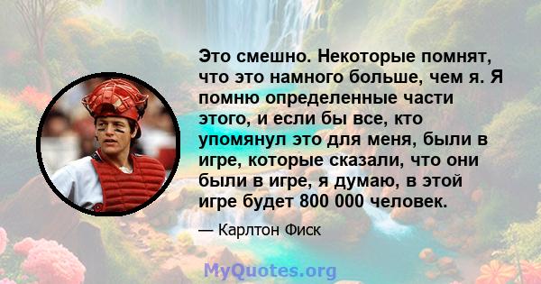 Это смешно. Некоторые помнят, что это намного больше, чем я. Я помню определенные части этого, и если бы все, кто упомянул это для меня, были в игре, которые сказали, что они были в игре, я думаю, в этой игре будет 800