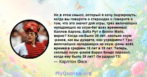 Но в этом смысл, который я хочу подчеркнуть: когда вы говорите о стероидах и говорите о том, что это значит для игры, трех величайших нападающих на хоум-бег всех временных баллов Аарона, Баба Рут и Вилли Мэйс, верно?