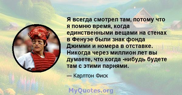 Я всегда смотрел там, потому что я помню время, когда единственными вещами на стенах в Фенуэе были знак фонда Джимми и номера в отставке. Никогда через миллион лет вы думаете, что когда -нибудь будете там с этими