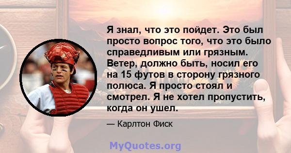 Я знал, что это пойдет. Это был просто вопрос того, что это было справедливым или грязным. Ветер, должно быть, носил его на 15 футов в сторону грязного полюса. Я просто стоял и смотрел. Я не хотел пропустить, когда он