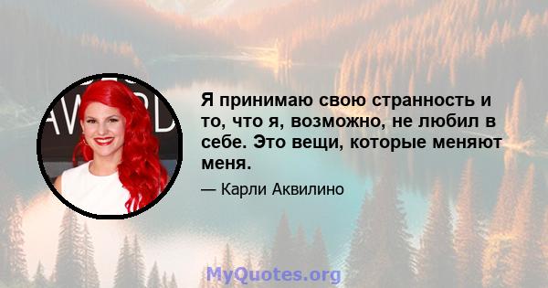 Я принимаю свою странность и то, что я, возможно, не любил в себе. Это вещи, которые меняют меня.