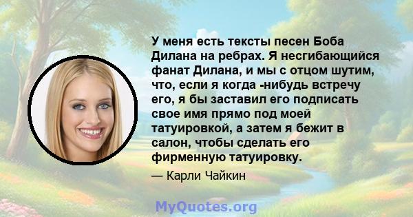 У меня есть тексты песен Боба Дилана на ребрах. Я несгибающийся фанат Дилана, и мы с отцом шутим, что, если я когда -нибудь встречу его, я бы заставил его подписать свое имя прямо под моей татуировкой, а затем я бежит в 