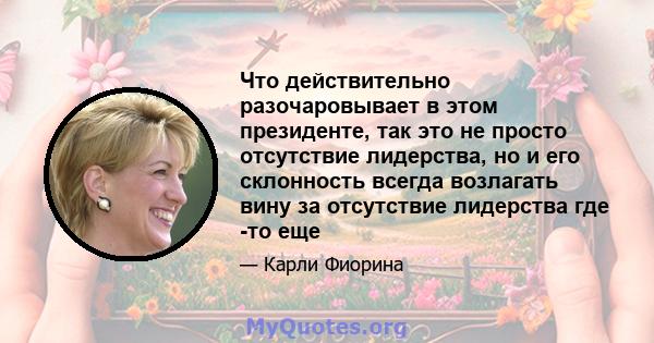 Что действительно разочаровывает в этом президенте, так это не просто отсутствие лидерства, но и его склонность всегда возлагать вину за отсутствие лидерства где -то еще