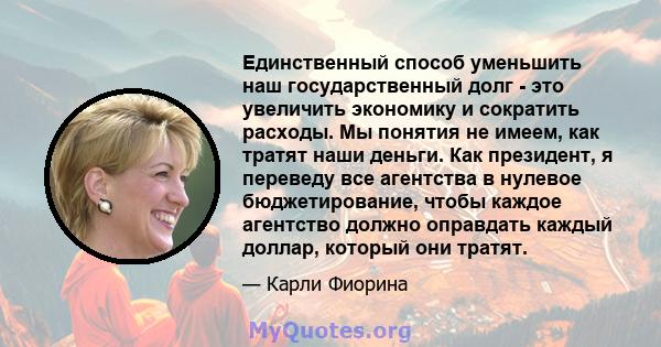 Единственный способ уменьшить наш государственный долг - это увеличить экономику и сократить расходы. Мы понятия не имеем, как тратят наши деньги. Как президент, я переведу все агентства в нулевое бюджетирование, чтобы