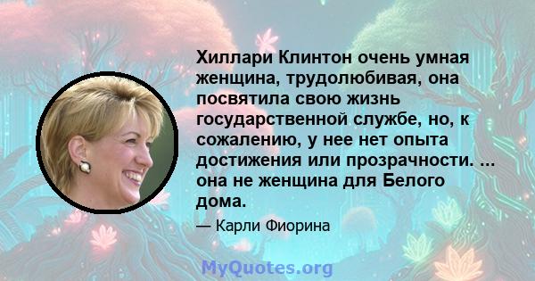 Хиллари Клинтон очень умная женщина, трудолюбивая, она посвятила свою жизнь государственной службе, но, к сожалению, у нее нет опыта достижения или прозрачности. ... она не женщина для Белого дома.