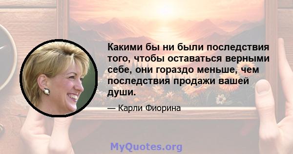 Какими бы ни были последствия того, чтобы оставаться верными себе, они гораздо меньше, чем последствия продажи вашей души.