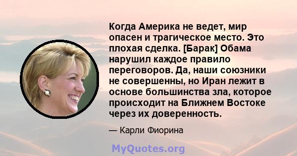 Когда Америка не ведет, мир опасен и трагическое место. Это плохая сделка. [Барак] Обама нарушил каждое правило переговоров. Да, наши союзники не совершенны, но Иран лежит в основе большинства зла, которое происходит на 