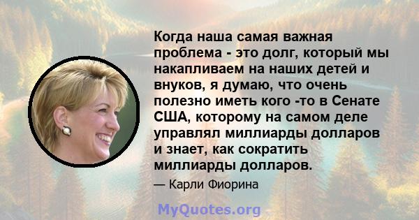 Когда наша самая важная проблема - это долг, который мы накапливаем на наших детей и внуков, я думаю, что очень полезно иметь кого -то в Сенате США, которому на самом деле управлял миллиарды долларов и знает, как