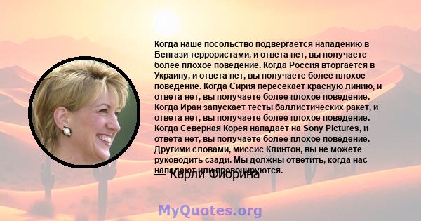 Когда наше посольство подвергается нападению в Бенгази террористами, и ответа нет, вы получаете более плохое поведение. Когда Россия вторгается в Украину, и ответа нет, вы получаете более плохое поведение. Когда Сирия