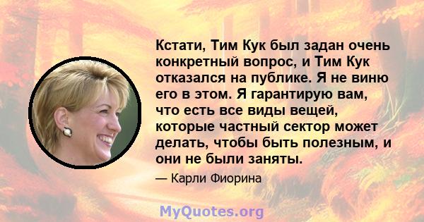 Кстати, Тим Кук был задан очень конкретный вопрос, и Тим Кук отказался на публике. Я не виню его в этом. Я гарантирую вам, что есть все виды вещей, которые частный сектор может делать, чтобы быть полезным, и они не были 