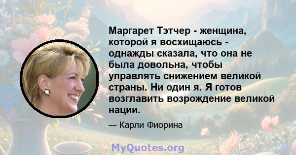 Маргарет Тэтчер - женщина, которой я восхищаюсь - однажды сказала, что она не была довольна, чтобы управлять снижением великой страны. Ни один я. Я готов возглавить возрождение великой нации.