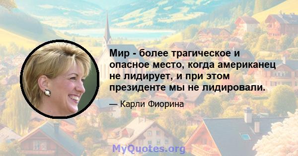 Мир - более трагическое и опасное место, когда американец не лидирует, и при этом президенте мы не лидировали.