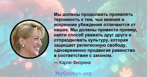 Мы должны продолжать проявлять терпимость к тем, чьи мнения и искренние убеждения отличаются от наших. Мы должны привести пример, найти способ уважать друг друга и отпраздновать культуру, которая защищает религиозную