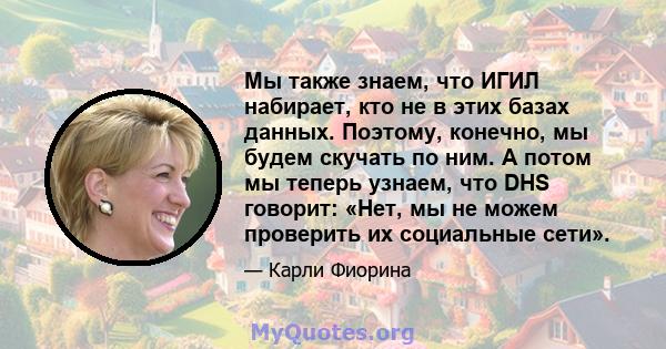 Мы также знаем, что ИГИЛ набирает, кто не в этих базах данных. Поэтому, конечно, мы будем скучать по ним. А потом мы теперь узнаем, что DHS говорит: «Нет, мы не можем проверить их социальные сети».