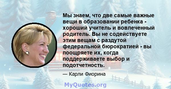 Мы знаем, что две самые важные вещи в образовании ребенка - хороший учитель и вовлеченный родитель. Вы не содействуете этим вещам с раздутой федеральной бюрократией - вы поощряете их, когда поддерживаете выбор и