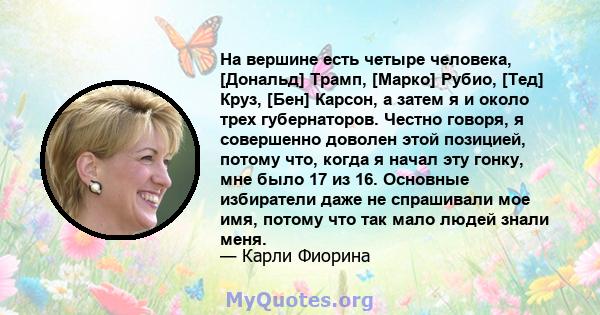 На вершине есть четыре человека, [Дональд] Трамп, [Марко] Рубио, [Тед] Круз, [Бен] Карсон, а затем я и около трех губернаторов. Честно говоря, я совершенно доволен этой позицией, потому что, когда я начал эту гонку, мне 