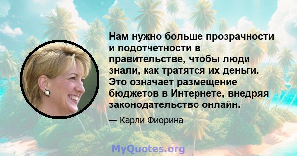 Нам нужно больше прозрачности и подотчетности в правительстве, чтобы люди знали, как тратятся их деньги. Это означает размещение бюджетов в Интернете, внедряя законодательство онлайн.