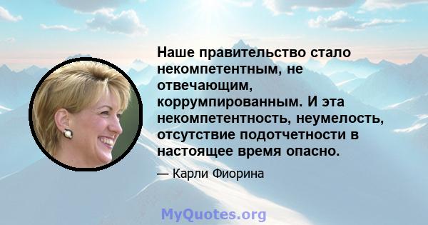 Наше правительство стало некомпетентным, не отвечающим, коррумпированным. И эта некомпетентность, неумелость, отсутствие подотчетности в настоящее время опасно.