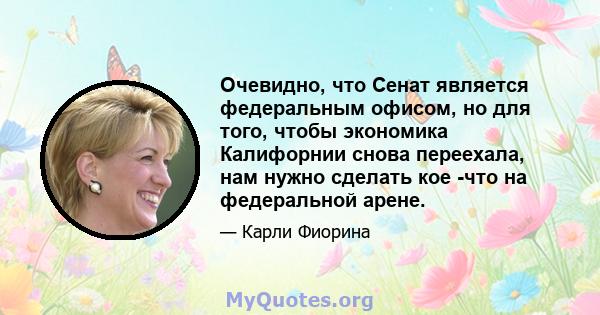 Очевидно, что Сенат является федеральным офисом, но для того, чтобы экономика Калифорнии снова переехала, нам нужно сделать кое -что на федеральной арене.